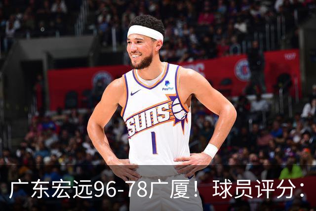 广东宏远96-78广厦！球员评分：3人满分，4人良好，2人不合格