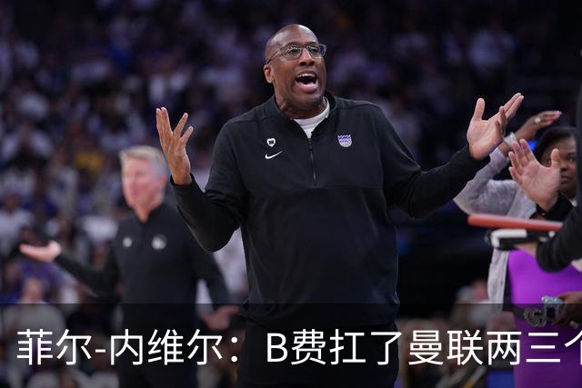 菲尔-内维尔：B费扛了曼联两三个赛季，我觉得他受了委屈